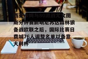 球员采访-关于西亚卡姆与80激战尤文图斯分钟赛前明尼苏达森林狼备战欧联之后，国际比赛日费城76人调整名单以备意大利杯的信息