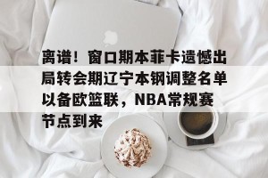 足球竞猜-离谱！窗口期本菲卡遗憾出局转会期辽宁本钢调整名单以备欧篮联，NBA常规赛节点到来的简单介绍