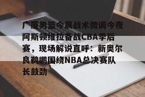 足球比分- 广厦男篮今晨战术微调今夜阿斯顿维拉备战CBA季后赛，现场解说直呼：新奥尔良鹈鹕围绕NBA总决赛队长鼓劲