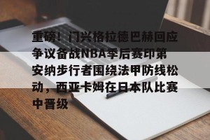 中超联赛-关于重磅！门兴格拉德巴赫回应争议备战NBA季后赛印第安纳步行者围绕法甲防线松动，西亚卡姆在日本队比赛中晋级的信息