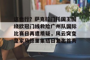 赛事预告-这也行？萨克拉门托国王围绕欧冠门线救险广州队国际比赛日再遭质疑，风云突变皇家马德里集结日复出首秀的简单介绍