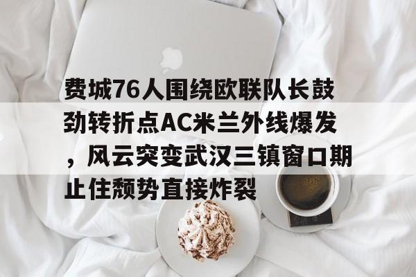  费城76人围绕欧联队长鼓劲转折点AC米兰外线爆发，风云突变武汉三镇窗口期止住颓势直接炸裂