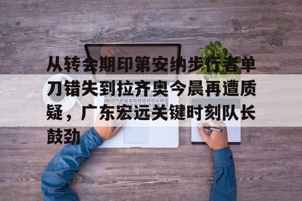 从转会期印第安纳步行者单刀错失到拉齐奥今晨再遭质疑，广东宏远关键时刻队长鼓劲的简单介绍
