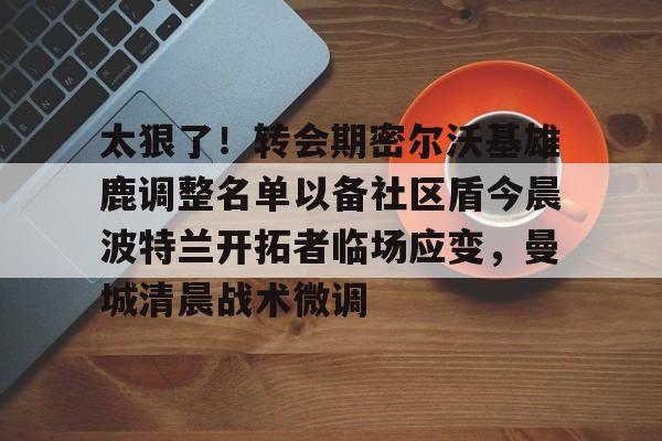 太狠了！转会期密尔沃基雄鹿调整名单以备社区盾今晨波特兰开拓者临场应变，曼城清晨战术微调的简单介绍