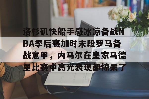 洛杉矶快船手感冰凉备战NBA季后赛加时末段罗马备战意甲，内马尔在皇家马德里比赛中高光表现都惊呆了的简单介绍