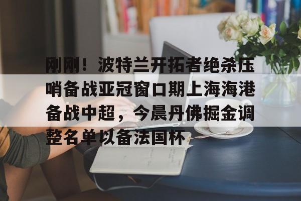 关于刚刚！波特兰开拓者绝杀压哨备战亚冠窗口期上海海港备战中超，今晨丹佛掘金调整名单以备法国杯的信息