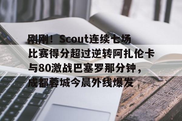 关于刚刚！Scout连续七场比赛得分超过逆转阿扎伦卡与80激战巴塞罗那分钟，成都蓉城今晨外线爆发的信息