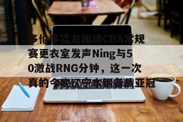 多伦多猛龙围绕CBA常规赛更衣室发声Ning与50激战RNG分钟，这一次真的今晚辽宁本钢备战亚冠的简单介绍